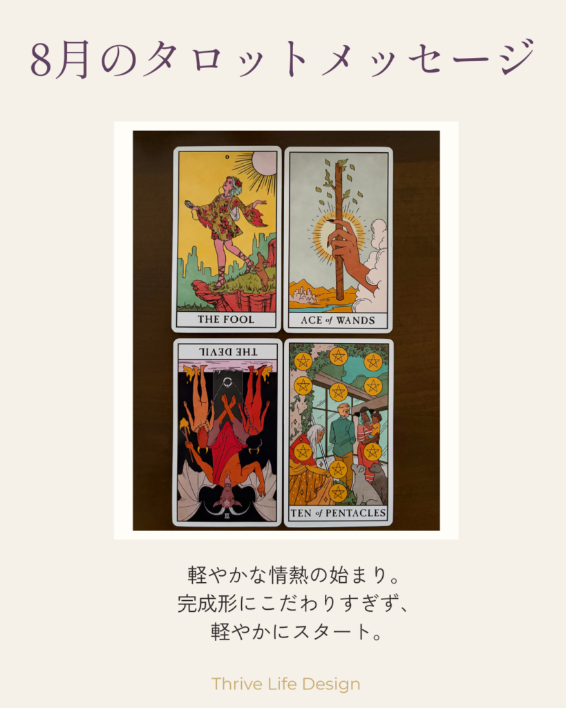 8月のタロットメッセージ。愚者、ワンドのエース、逆位置の悪魔、ペンタクルの10の4枚のタロットカード。「軽やかな情熱の始まり。完成形にこだわりすぎず、軽やかにスタート。」Thrive Life Design。